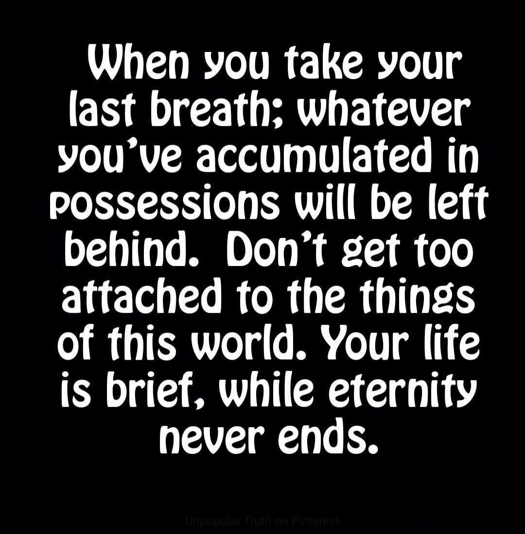 When you take your last breath; whatever you've accumulated in possessions will be left behind. Don't get too attached to the things of this world. Your life is brief, while eternity never ends.