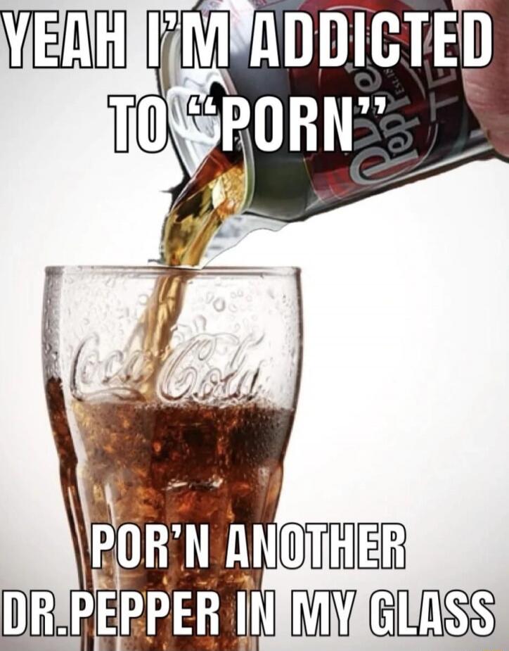 YEAH I'M ADDICTED TO 'PORN' POR'N ANOTHER DR. PEPPER IN MY GLASS