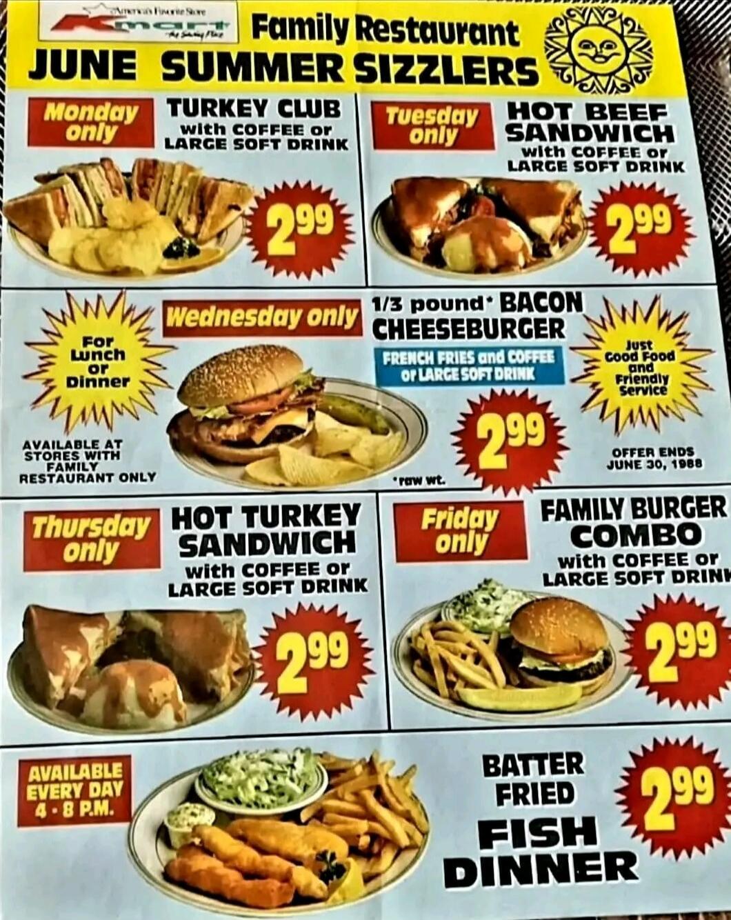 Family Restaurant JUNE SUMMER SIZZLERS Monday only TURKEY CLUB with COFFEE or LARGE SOFT DRINK 2.99 Tuesday only HOT BEEF SANDWICH with coffee or LARGE SOFT DRINK 2.99 Wednesday only 1/3 POUND BACON CHEESEBURGER FRENCH FRIES AND COFFEE OR LARGE SOFT DRINK 2.99 For lunch or dinner AVAILABLE AT STORES WITH RESTAURANT ONLY Thursday only HOT TURKEY SAN