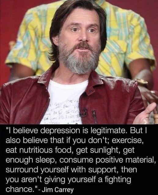 I believe depression is legitimate But also believe that if you dont exercise 221 Qg 1V eV R oTolo MeT SV s To g T4 enough sleep consume positive material surround yourself with support then you arent giving yourself a fighting chance Jim Carrey