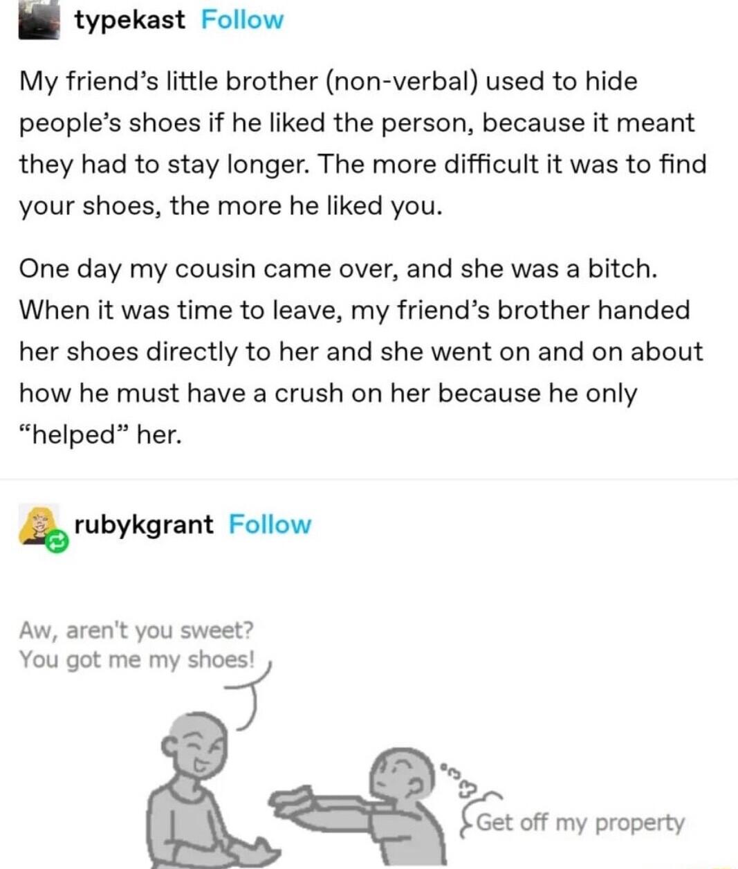 B typekast Follow My friends little brother non verbal used to hide peoples shoes if he liked the person because it meant they had to stay longer The more difficult it was to find your shoes the more he liked you One day my cousin came over and she was a bitch When it was time to leave my friends brother handed her shoes directly to her and she went on and on about how he must have a crush on her 