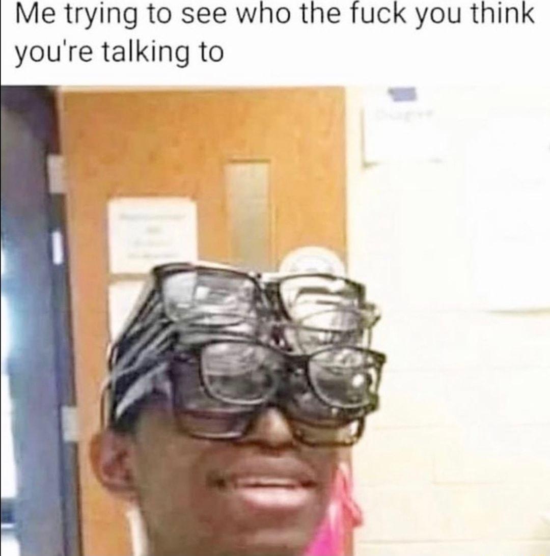 Me trying to see who the fuck you think youre talking to