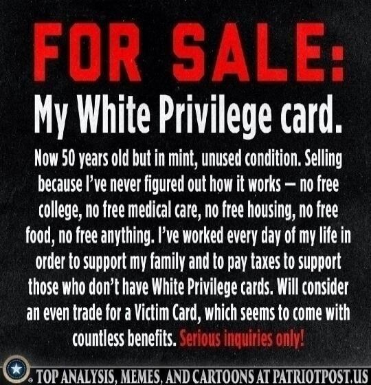 FOR SALE: My White Privilege card. Now 50 years old but in mint, unused condition. Selling because I've never figured out how it works - no free college, no free medical care, no free housing, no free food, no free anything. I've worked every day of my life in order to support my family and to pay taxes to support those who don't have White Privile