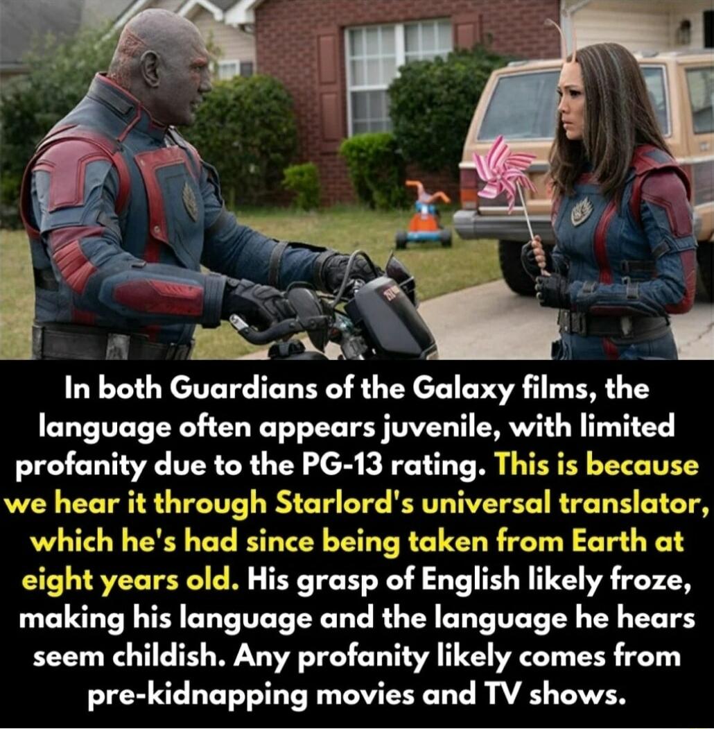 In boh Guardians of the Galaxy films the language often appears juvenile with limited profanity due to the PG 13 rating This is because we hear it through Starlords universal translator which hes had since being taken from Earth at eight years old His grasp of English likely froze making his language and the language he hears seem childish Any profanity likely comes from pre kidnapping movies and 