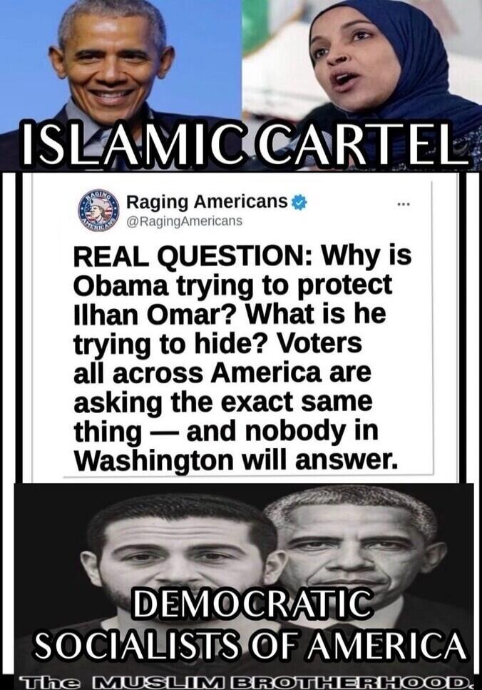 ISLAMIC CARTEL Raging Americans @RagingAmericans REAL QUESTION: Why is Obama trying to protect Ilhan Omar? What is he trying to hide? Voters all across America are asking the exact same thing — and nobody in Washington will answer. DEMOCRATIC SOCIALISTS OF AMERICA The MUSLIM BROTHERHOOD.