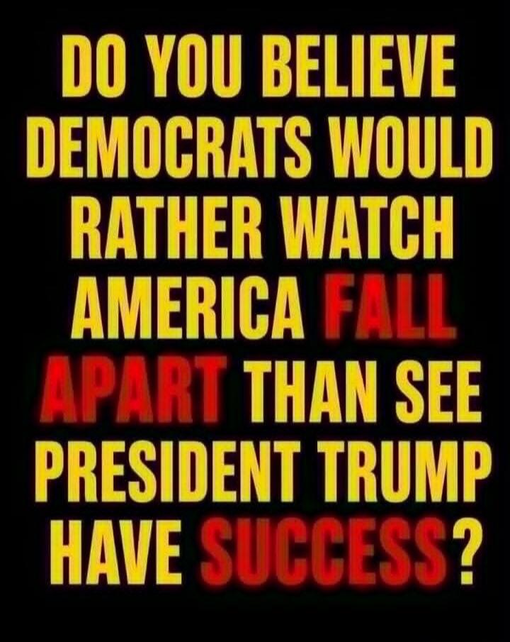 DO YOU BELIEVE DEMOCRATS WOULD RATHER WATCH AMERICA FALL APART THAN SEE PRESIDENT TRUMP HAVE SUCCESS?