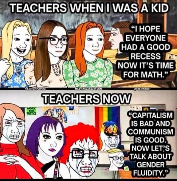 TEACHERS WHEN I WAS A KID
I HOPE EVERYONE HAD A GOOD RECESS NOW IT'S TIME FOR MATH.
TEACHERS NOW
CAPITALISM IS BAD AND COMMUNISM IS GOOD. NOW LET'S TALK ABOUT GENDER FLUIDITY.