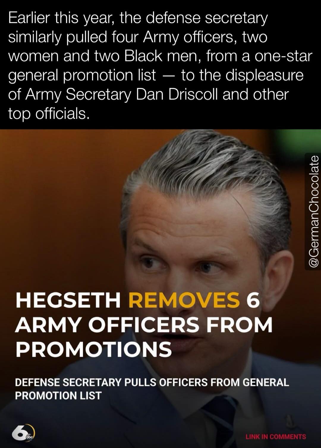 Earlier this year, the defense secretary similarly pulled four Army officers, two women and two Black men, from a one-star general promotion list — to the displeasure of Army Secretary Dan Driscoll and other top officials. HEGSETH REMOVES 6 ARMY OFFICERS FROM PROMOTIONS. DEFENSE SECRETARY PULLS OFFICERS FROM GENERAL PROMOTION LIST. @GermanChocolate