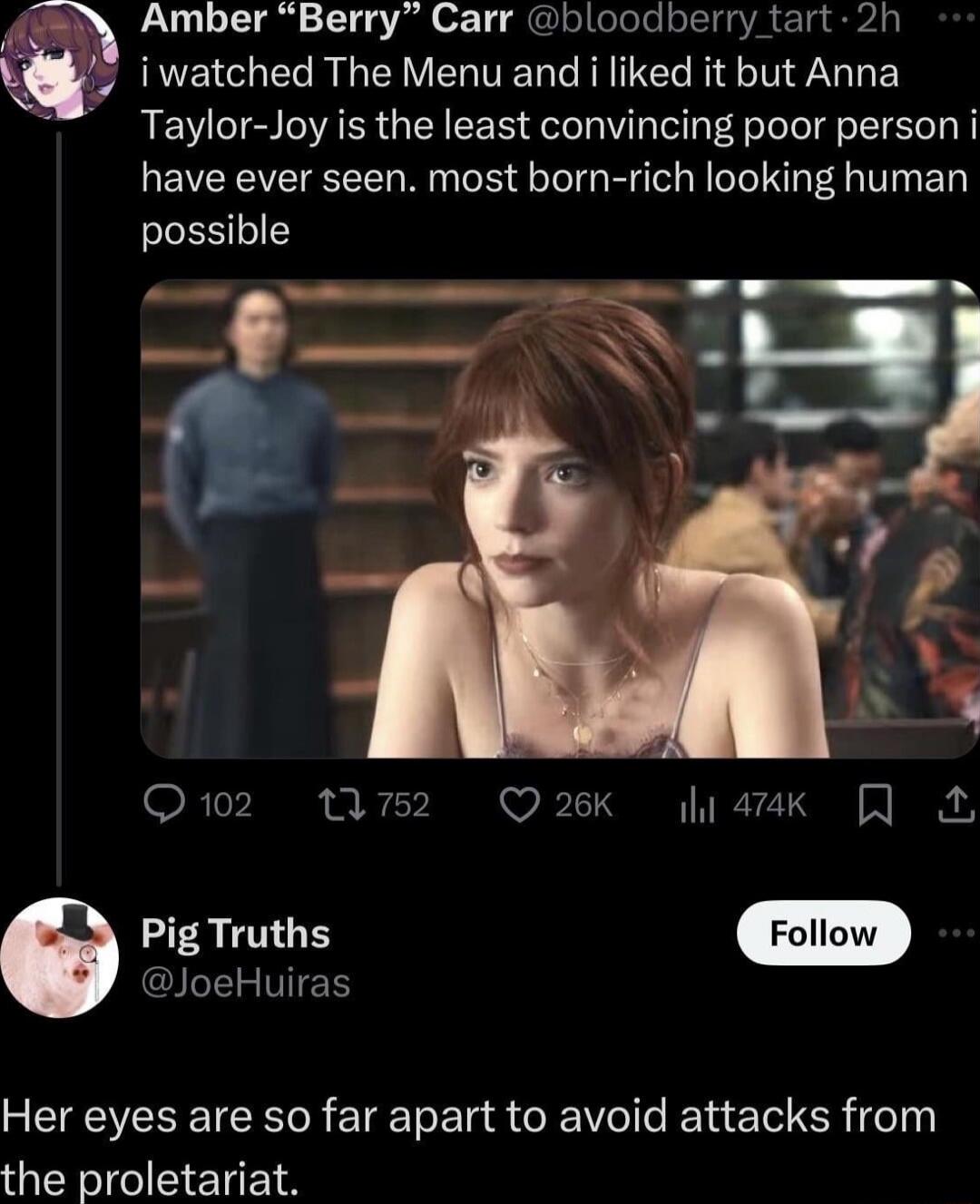 i watched The Menu and i liked it but Anna Taylor-Joy is the least convincing poor person i have ever seen. most born-rich looking human possible
Her eyes are so far apart to avoid attacks from the proletariat.