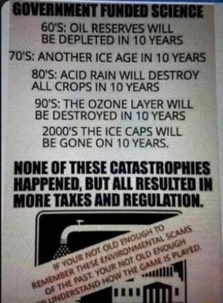 GOVERNMENT FUNDED 60S OIL RESERVES WILL BE DEPLETED IN 10 YEARS 70S ANOTHER ICE AGE N 10 YEARS 80S ACID RAIN WILL DESTROY ALL CROPS IN 10 YEARS 90S THE OZONE LAYER WILL BE DESTROYED IN 10 YEARS 2000S THE ICE CAPS WILL BE GONE ON 10 YEARS NONE OF THESE CATASTROPHIES HAPPENED BUT ALL RESULTED IN MORE TAXES AND REGULATION