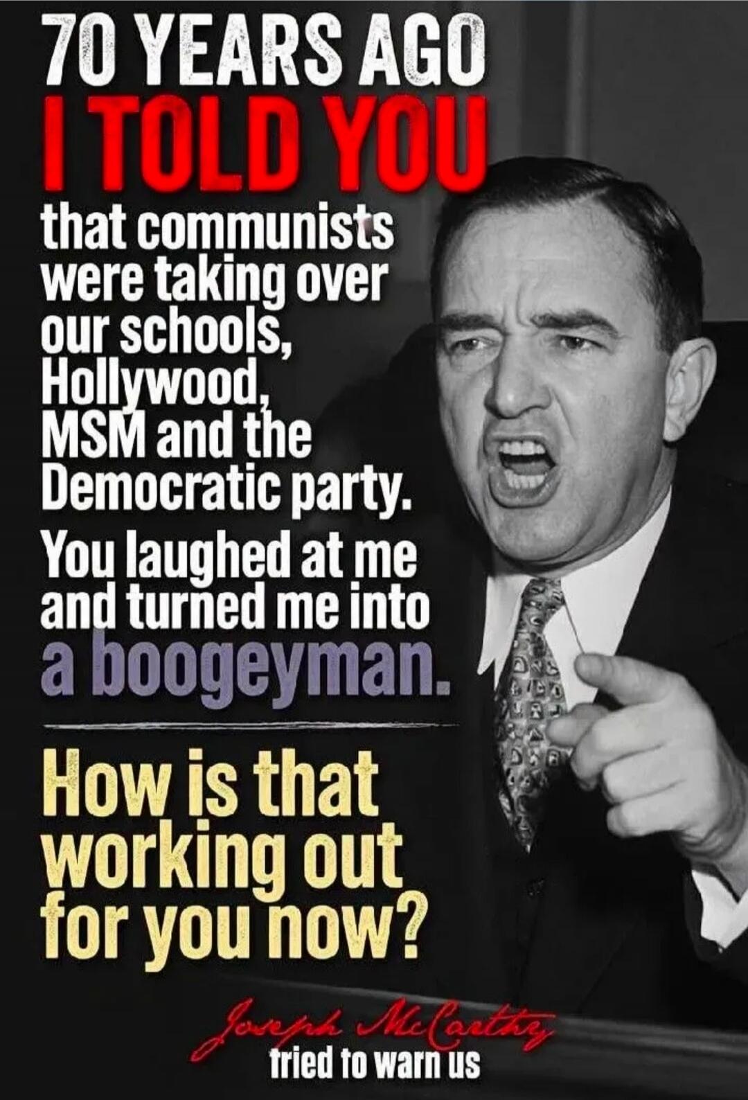 70 YEARS AGO I TOLD YOU that communists were taking over our schools, Hollywood, MSM and the Democratic party. You laughed at me and turned me into a boogeyman. How is that working out for you now? Joseph McCarthy tried to warn us.