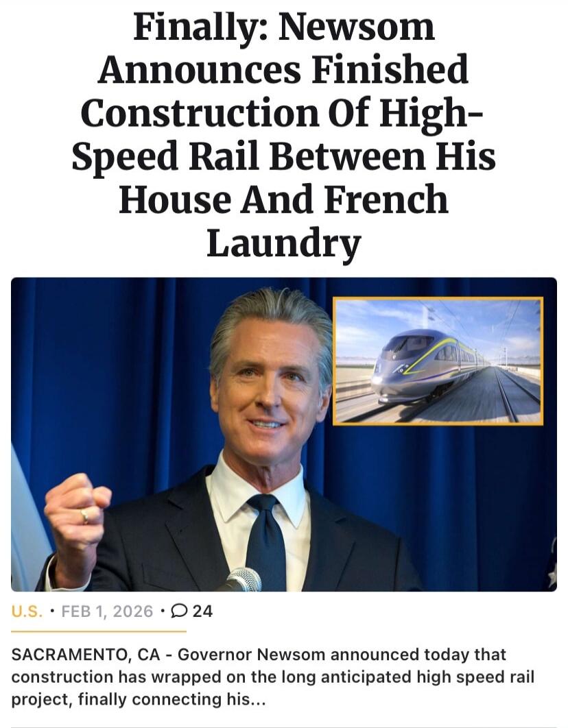 Finally: Newsom Announces Finished Construction Of High-Speed Rail Between His House And French Laundry

U.S. • FEB 1, 2026 • 24

SACRAMENTO, CA - Governor Newsom announced today that construction has wrapped on the long anticipated high speed rail project, finally connecting his...