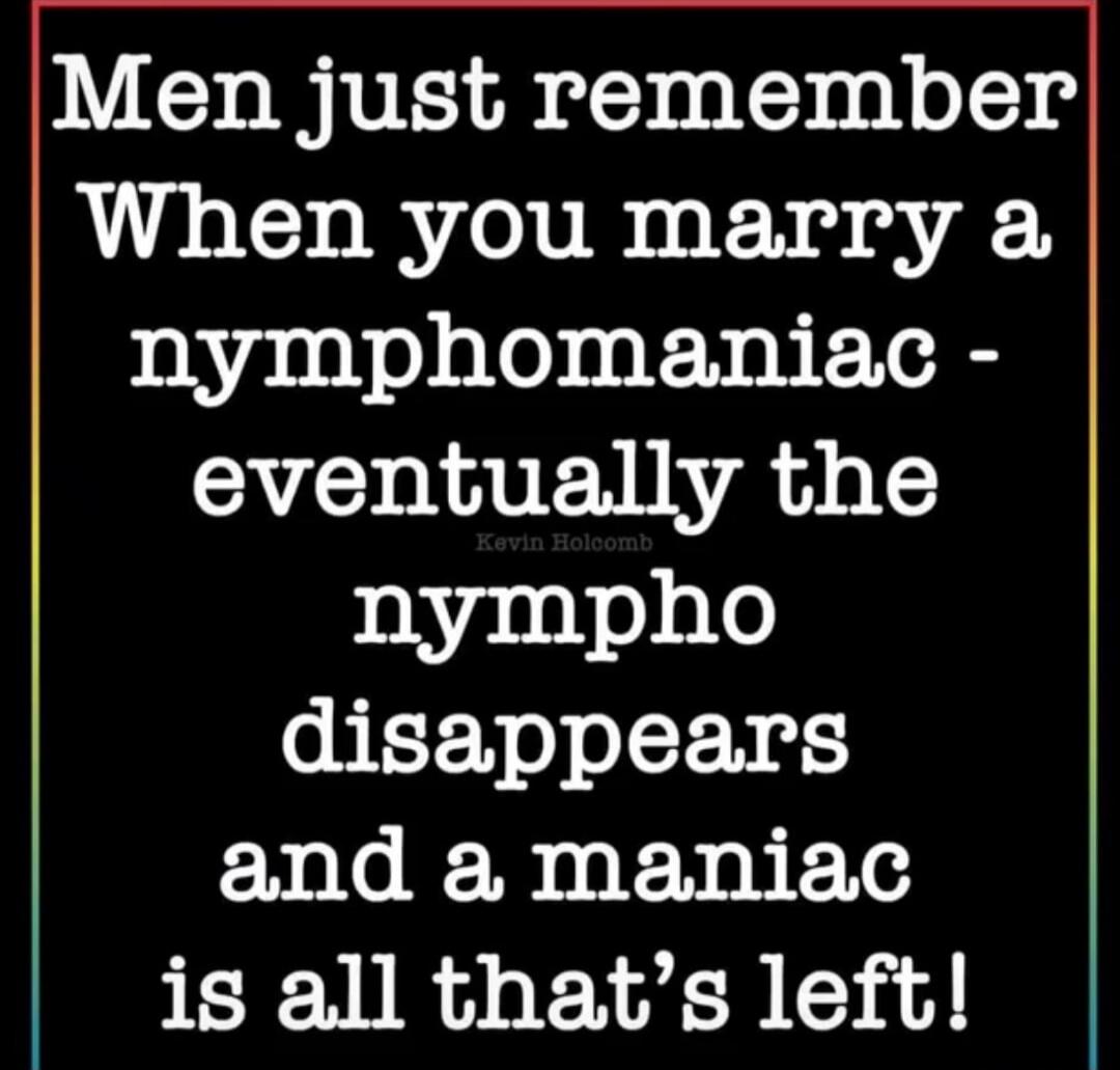 Men just remember When you marry a nymphomaniac - eventually the nympho disappears and a maniac is all that's left! Kevin Holcomb