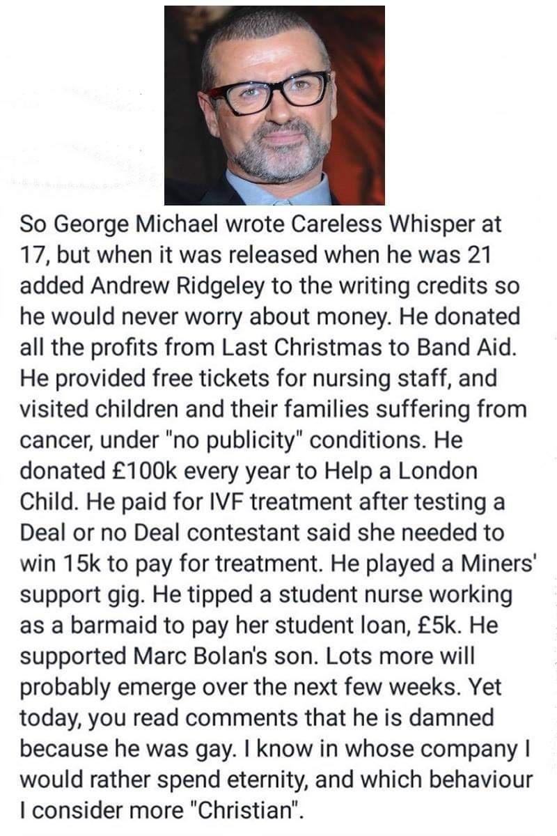 So George Michael wrote Careless Whisper at 17 but when it was released when he was 21 added Andrew Ridgeley to the writing credits so he would never worry about money He donated all the profits from Last Christmas to Band Aid He provided free tickets for nursing staff and visited children and their families suffering from cancer under no publicity conditions He donated 100k every year to Help a L