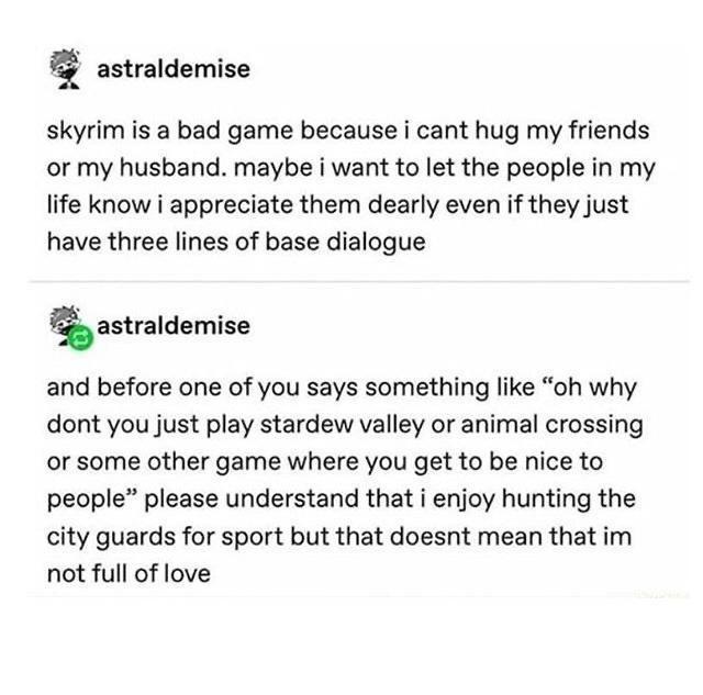 astraldemise skyrim is a bad game because i cant hug my friends or my husband maybe i want to let the people in my life know i appreciate them dearly even if they just have three lines of base dialogue astraldemise and before one of you says something like oh why dont you just play stardew valley or animal crossing or some other game where you get to be nice to people please understand that i enjo