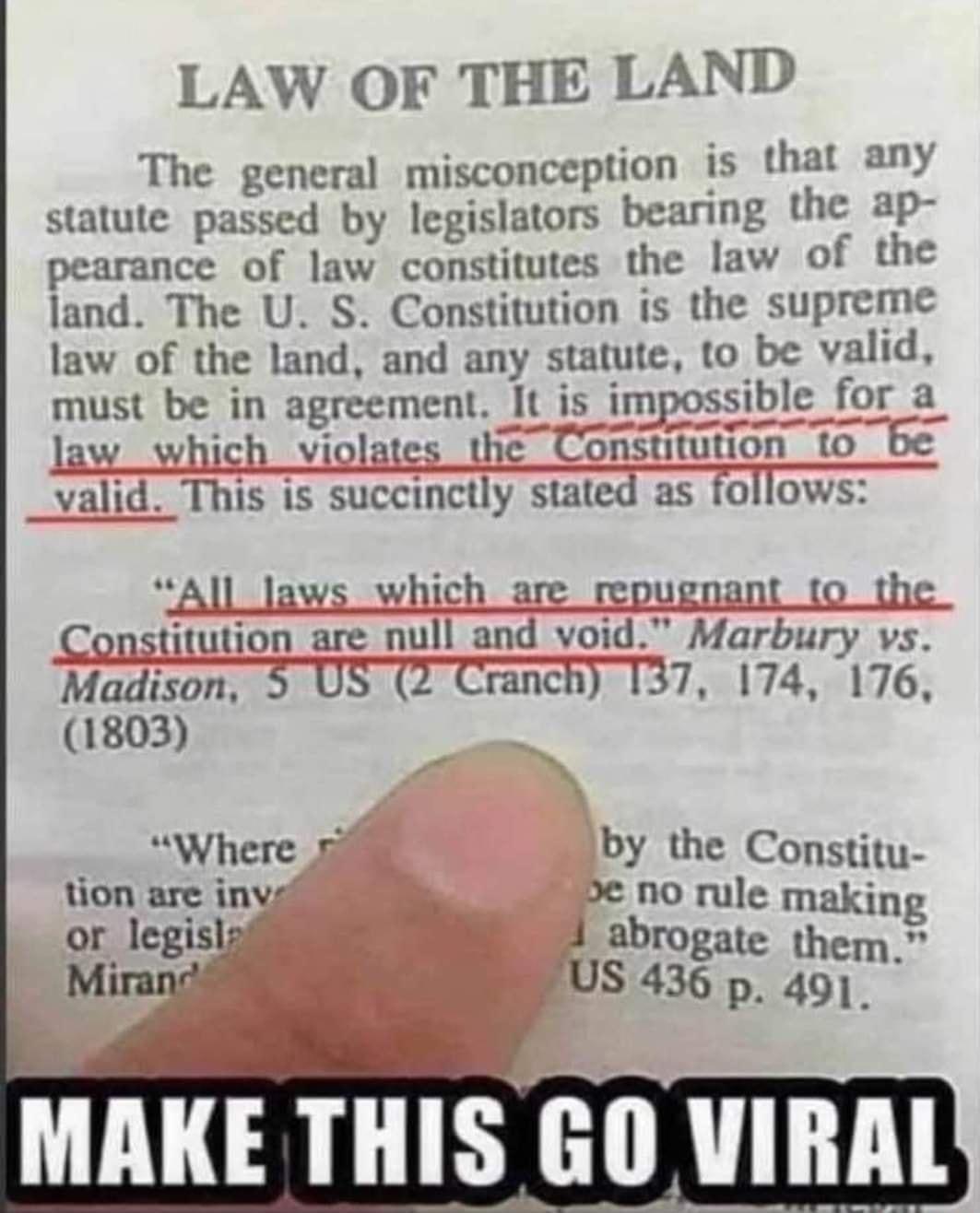 LAW OF THE LAND The general misconception is that any statute passed by legislators bearing the ap pearance of law constitutes the law of the land The U S Constitution is the supreme law of the land and any statute to be valid must be in agreement It is impossible for a law_which violates the Constitution to be _valid This is succinctly stated as follows All laws which are repugnant to the Constit