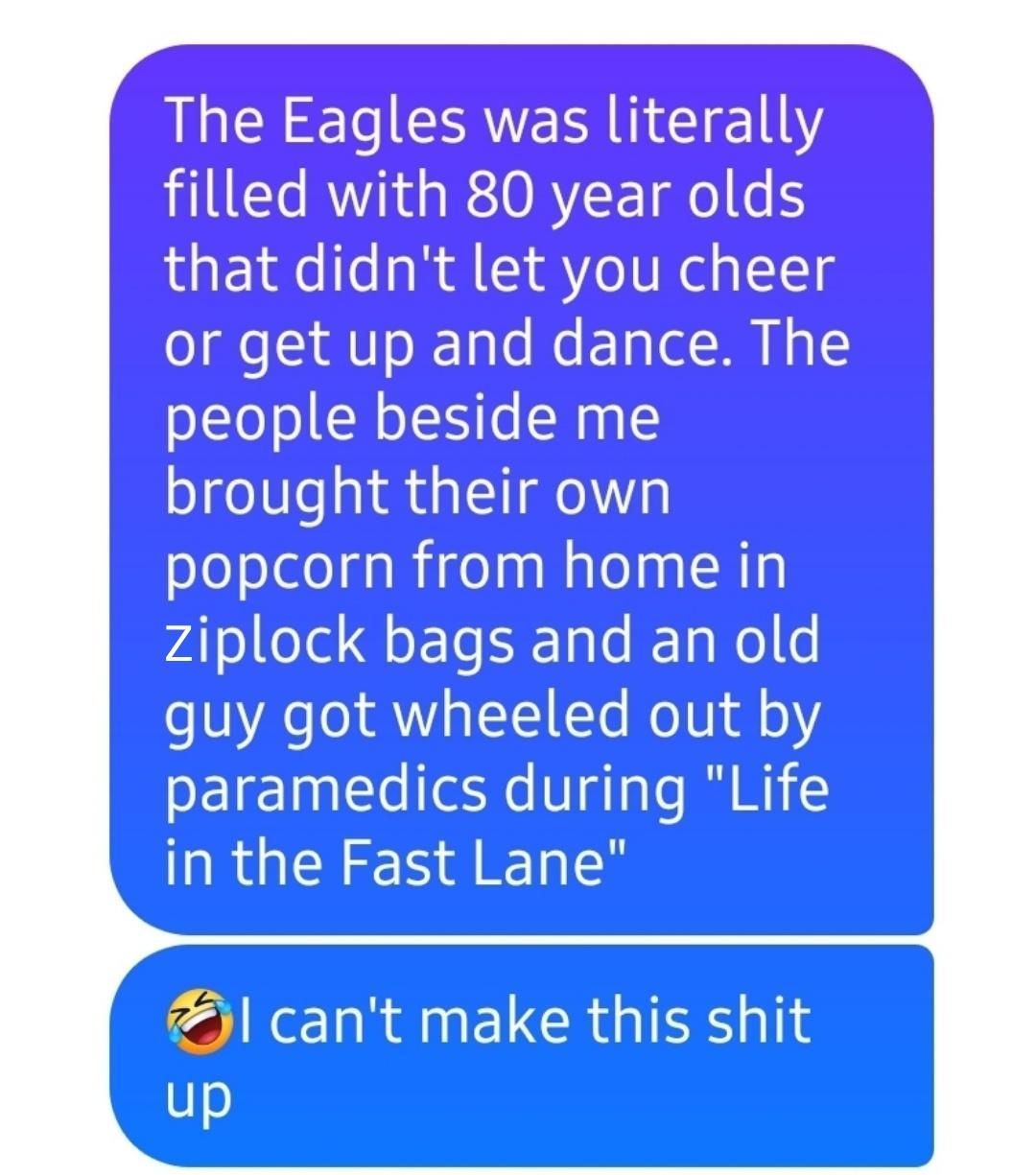 The Eagles was literally filled with 80 year olds that didnt let you or get up and dance The people beside me brought their own popcorn from home in ziplock and an old guy got out by paramedics during Life RGN ALY l cant make this shit up