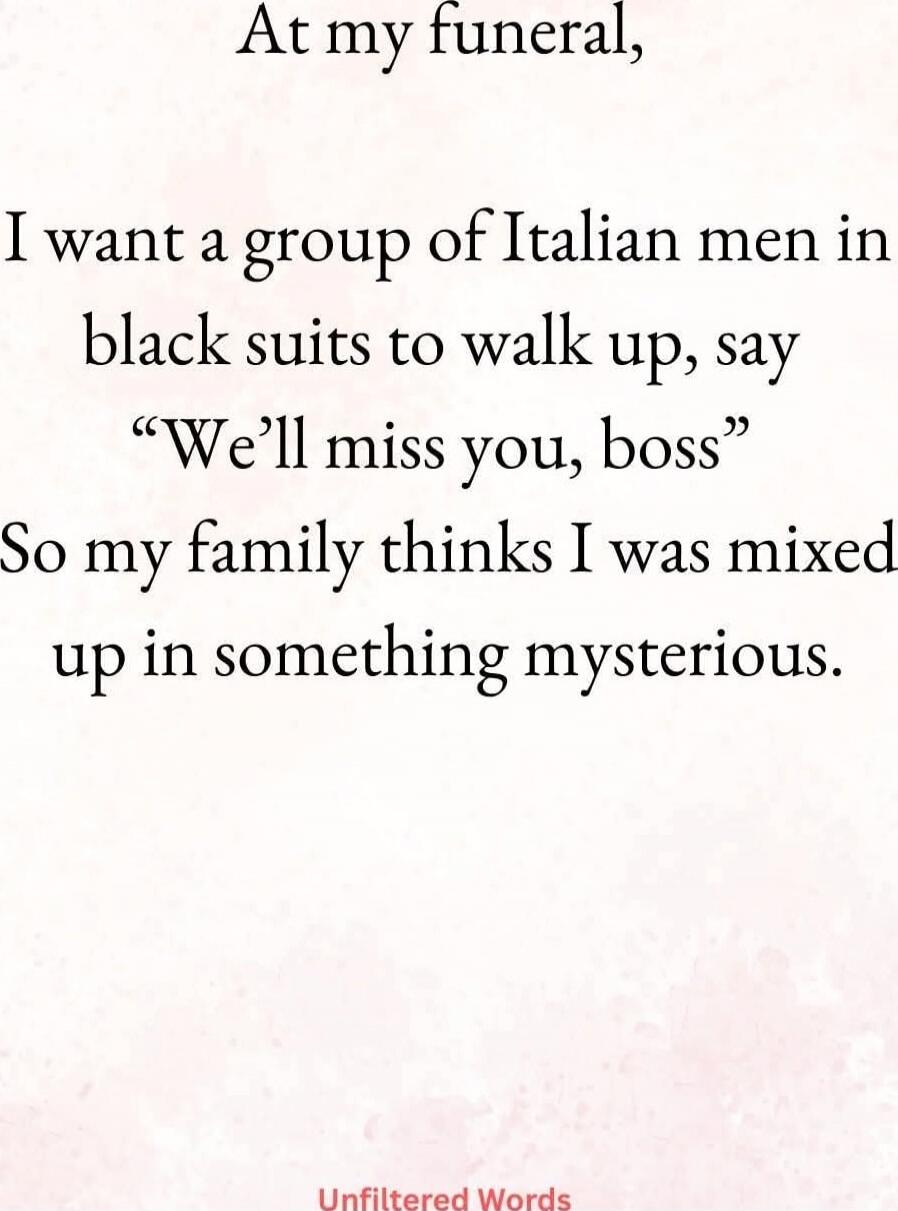 At my funeral, I want a group of Italian men in black suits to walk up, say “We’ll miss you, boss” So my family thinks I was mixed up in something mysterious.