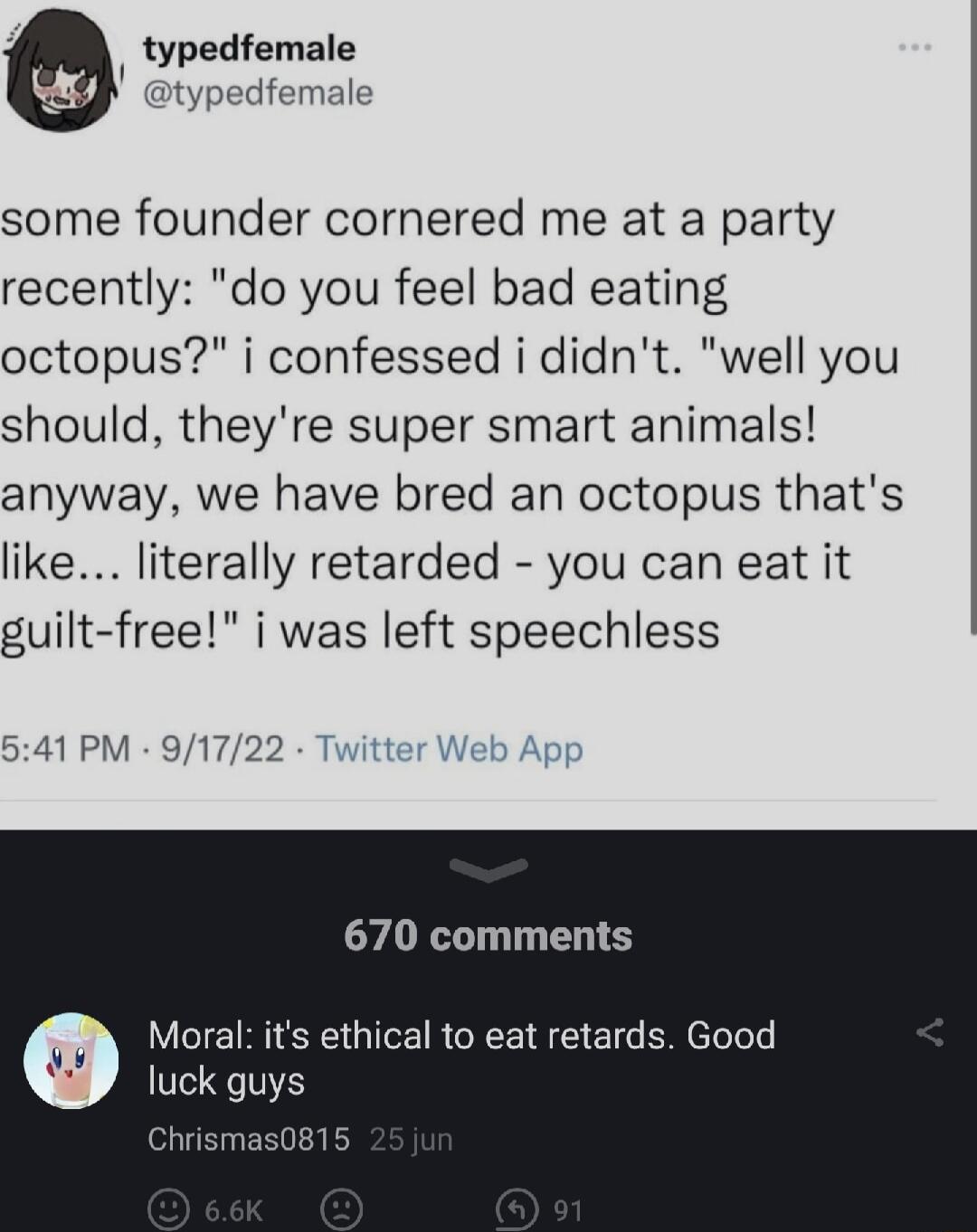 typedfemale t female some founder cornered me at a party recently do you feel bad eating octopus i confessed i didnt well you should theyre super smart animals anyway we have bred an octopus thats like literally retarded you can eat it guilt free i was left speechless 541 PM 91722 tter Web Apg 670 comments Moral its ethical to eat retards Good luck guys Chrisma