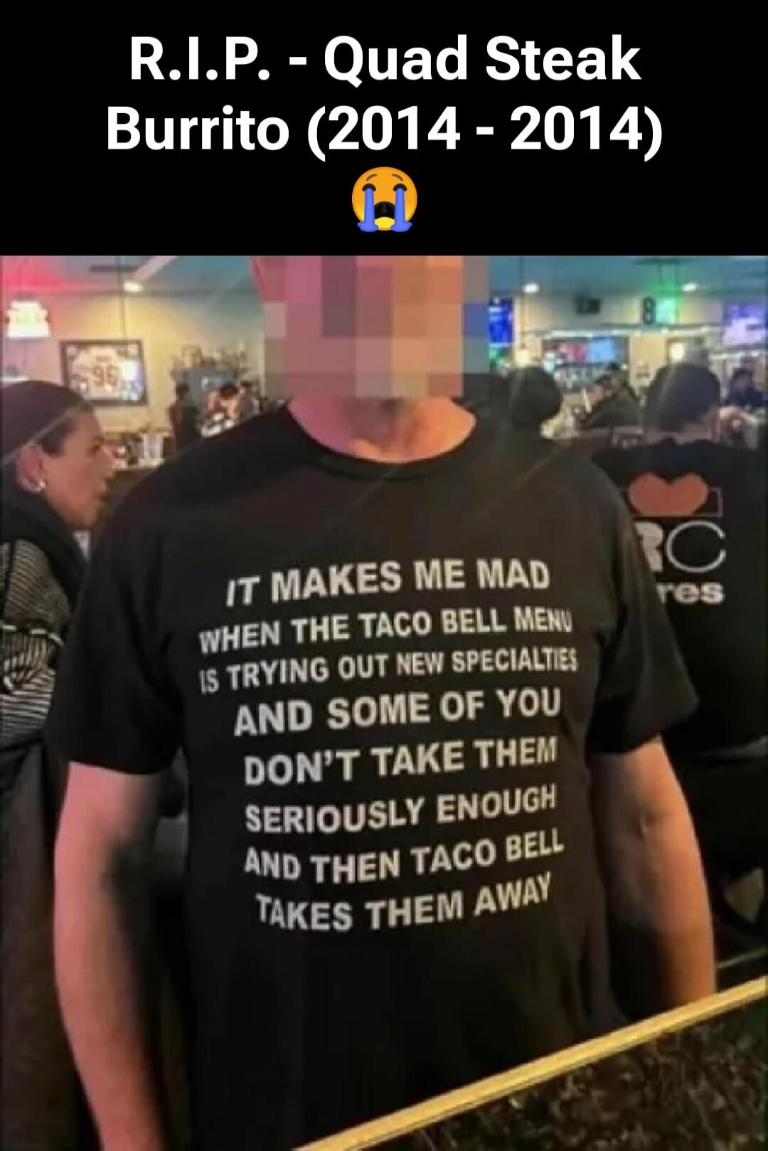 R.I.P. - Quad Steak Burrito (2014 - 2014) 😭

IT MAKES ME MAD WHEN THE TACO BELL MENU IS TRYING OUT NEW SPECIALITIES AND SOME OF YOU DON'T TAKE THEM SERIOUSLY ENOUGH AND THEN TACO BELL TAKES THEM AWAY