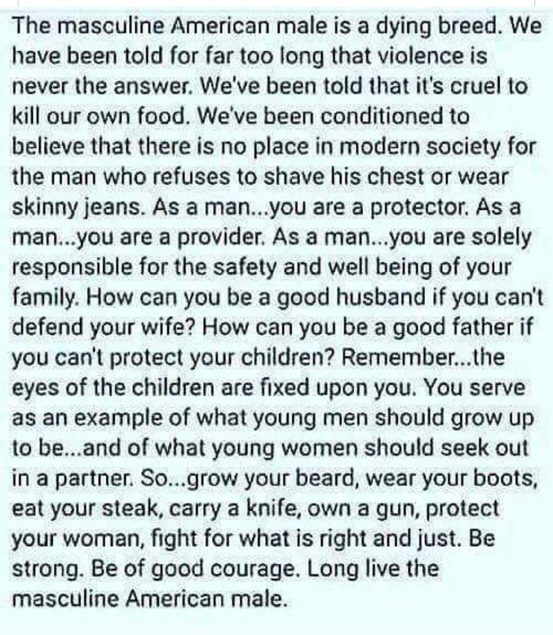 The masculine American male is a dying breed We have been told for far too long that violence is never the answer Weve been told that its cruel to kill our own food Weve been conditioned to believe that there is no place in modern society for the man who refuses to shave his chest or wear skinny jeans As a manyou are a protector As a manyou are a provider As a manyou are solely responsible for the