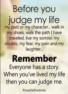 Before you judge my life my past or my character... walk in my shoes, walk the path I have traveled, live my sorrow, my doubts, my fear, my pain and my laughter... Remember Everyone has a story. When you've lived my life then you can judge me.