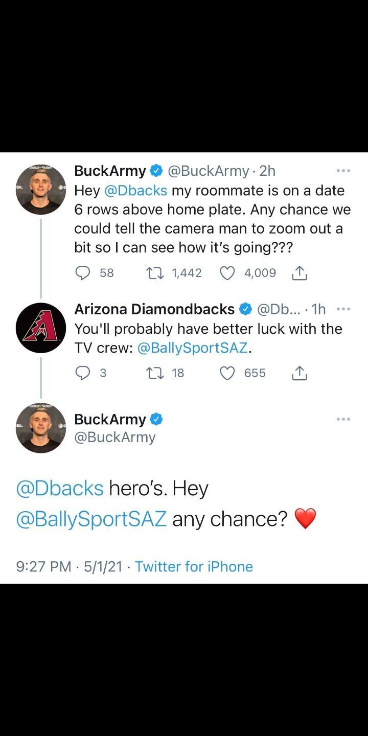 BuckArmy BuckArmy 2h Hey Dbacks my roommate is on a date 6 rows above home plate Any chance we could tell the camera man to zoom out a bit so can see how its going Q 58 M 1442 Q 4009 Arizona Diamondbacks Db 1h Youll probably have better luck with the TV crew lySportSAZ 0 3 M 18 Q 655 N BuckArmy BuckArmy cks heros Hey 7 any chance 927 PM 5121