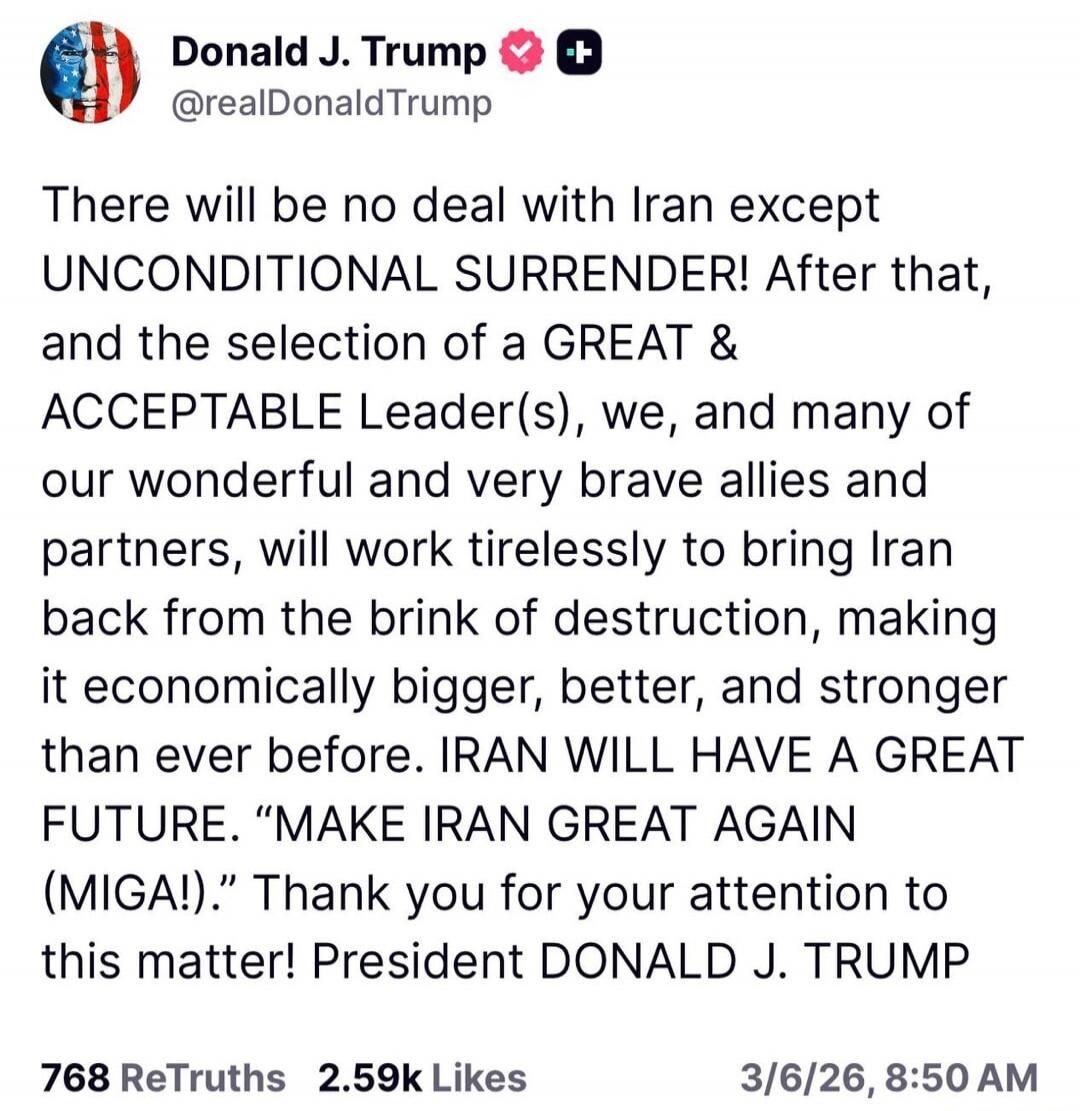 There will be no deal with Iran except UNCONDITIONAL SURRENDER! After that, and the selection of a GREAT & ACCEPTABLE Leader(s), we, and many of our wonderful and very brave allies and partners, will work tirelessly to bring Iran back from the brink of destruction, making it economically bigger, better, and stronger than ever before. IRAN WILL HAVE