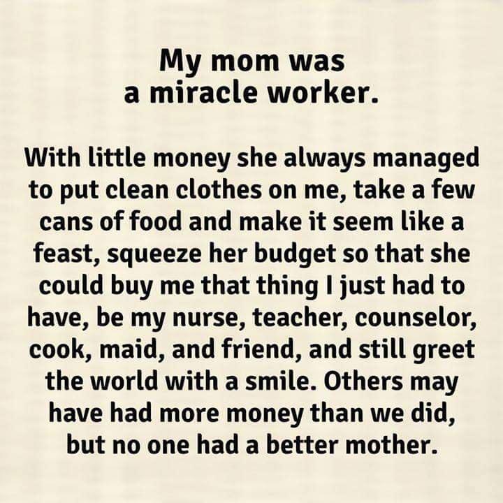 My mom was a miracle worker With little money she always managed to put clean clothes on me take a few cans of food and make it seem like a feast squeeze her budget so that she could buy me that thing I just had to have be my nurse teacher counselor cook maid and friend and still greet the world with a smile Others may have had more money than we did but no one had a better mother