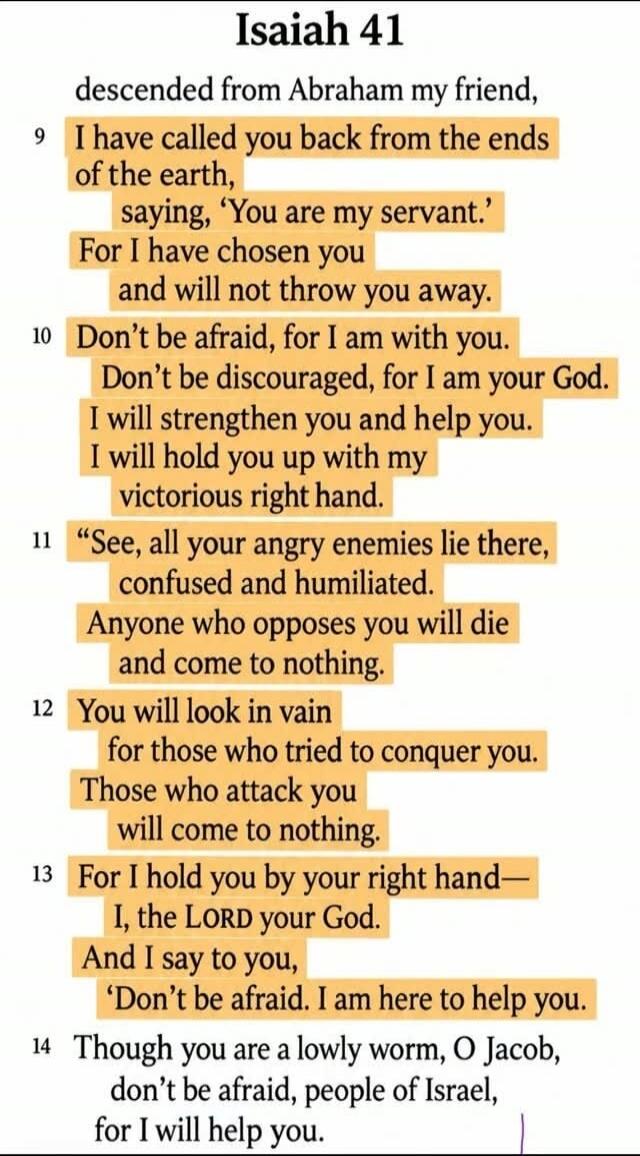 Isaiah 41. descended from Abraham my friend, 9 I have called you back from the ends of the earth, saying, 'You are my servant.' For I have chosen you and will not throw you away. 10 Don't be afraid, for I am with you. Don't be discouraged, for I am your God. I will strengthen you and help you. I will hold you up with my victorious right hand. 11 'S