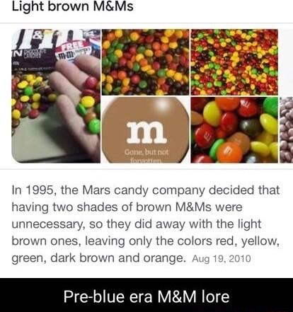 Light brown MMs In 1995 the Mars candy company decided that having two shades of brown MMs were unnecessary so they did away with the light brown ones leaving only the colors red yellow green dark brown and orange 01 Pre blue era MM lore