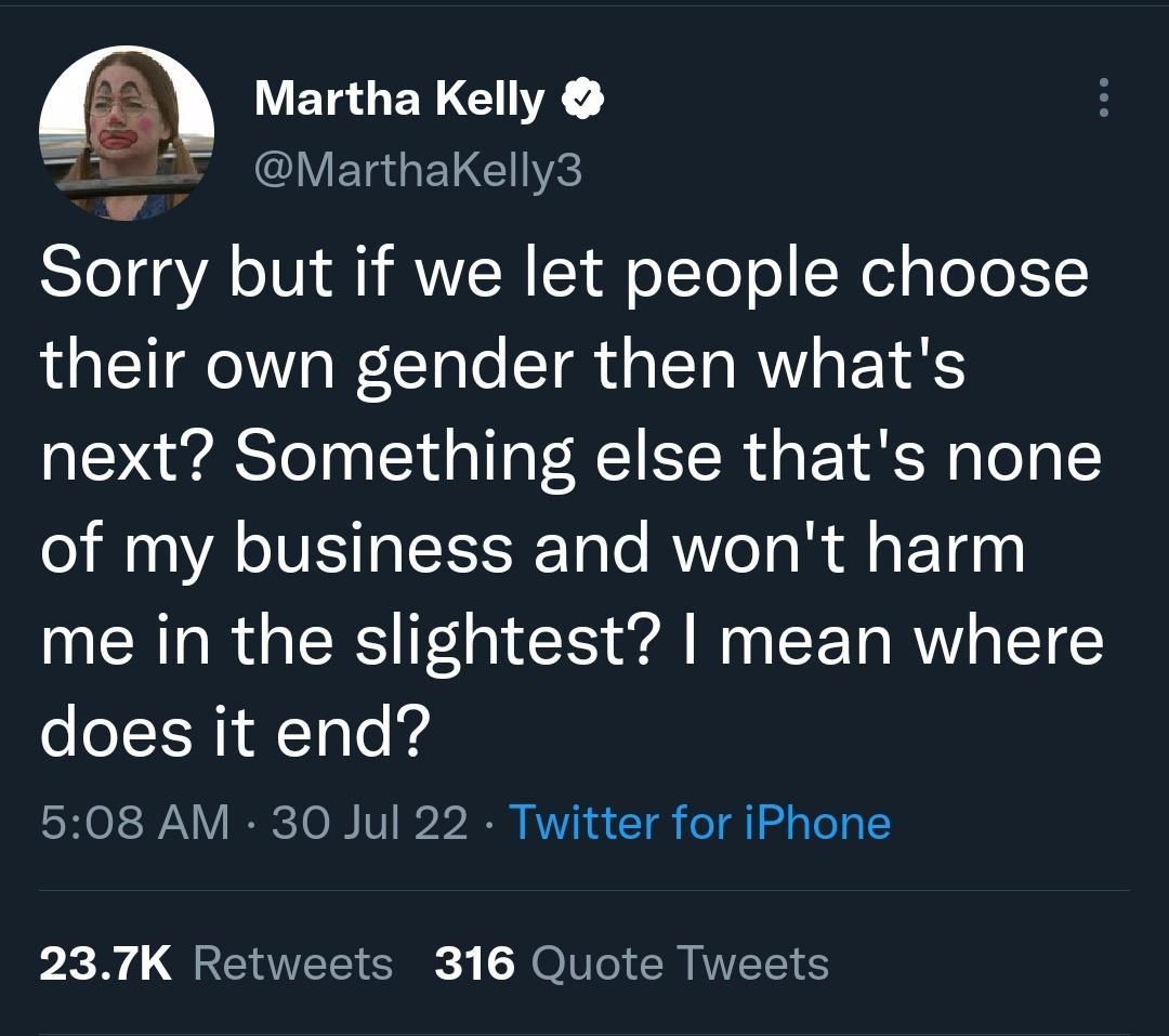 Martha Kelly MarthaKelly3 Sorry but if we let people choose their own gender then whats next Something else thats none of my business and wont harm me in the slightest mean where does it end 508 AM 30 Jul 22 Twitter for iPhone 237K Retweets 316 Quote Tweets