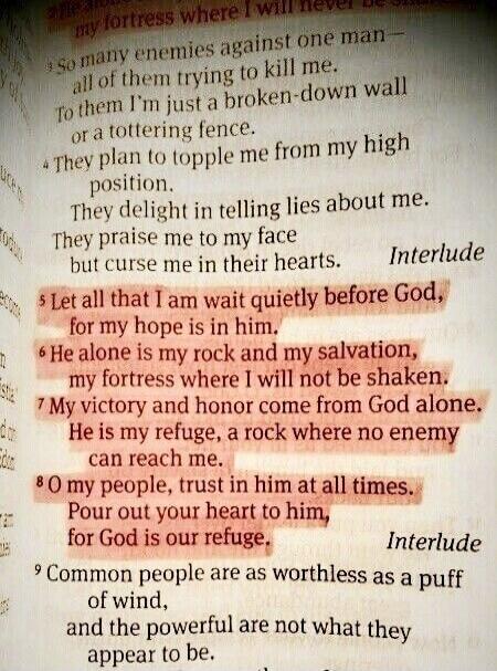 Let all that I am wait quietly before God, for my hope is in him. He alone is my rock and my salvation, my fortress where I will not be shaken. My victory and honor come from God alone. He is my refuge, a rock where no enemy can reach me. O my people, trust in him at all times. Pour out your heart to him, for God is our refuge.