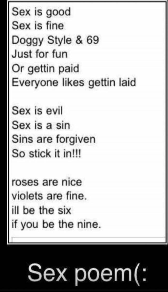 Sex is good Sex is fine Doggy Style & 69 Just for fun Or gettin paid Everyone likes gettin laid Sex is evil Sex is a sin Sins are forgiven So stick it in!!! roses are nice violets are fine. ill be the six if you be the nine. Sex poem(: