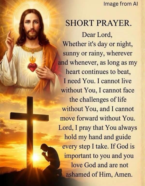 Image from AI. SHORT PRAYER. Dear Lord, Whether it's day or night, sunny or rainy, wherever and whenever, as long as my heart continues to beat, I need You. I cannot live without You, I cannot face the challenges of life without You, and I cannot move forward without You. Lord, I pray that You always hold my hand and guide every step I take. If God