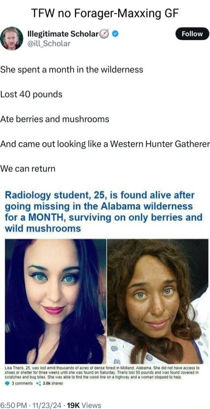 TFW no Forager Maxxing GF 0 Illegitimate Scholar O ill_Scholar She spent a month in the wilderness Lost 40 pounds Ate berries and mushrooms And came out looking like a Western Hunter Gatherer We can return Radiology student 25 is found alive after going missing in the Alabama wilderness for a MONTH surviving on only berries and wild mushrooms