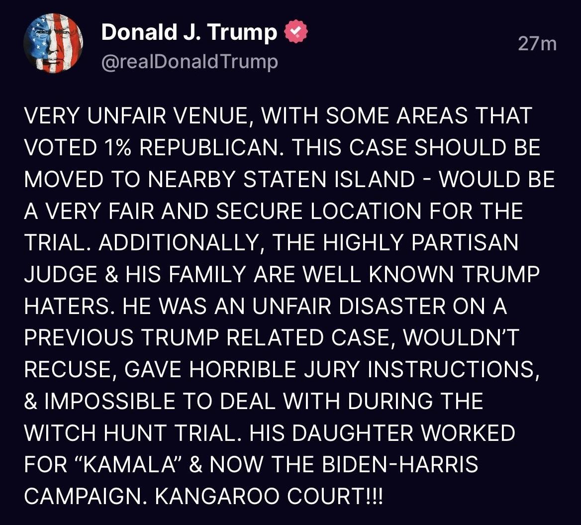 a Donald J Trump o realDonaldTrump VERY UNFAIR VENUE WITH SOME AREAS THAT VOTED 1 REPUBLICAN THIS CASE SHOULD BE MOVED TO NEARBY STATEN ISLAND WOULD BE A VERY FAIR AND SECURE LOCATION FOR THE TRIAL ADDITIONALLY THE HIGHLY PARTISAN JUDGE HIS FAMILY ARE WELL KNOWN TRUMP HATERS HE WAS AN UNFAIR DISASTER ON A PREVIOUS TRUMP RELATED CASE WOULDNT RECUSE GAVE HORRIBLE JURY INSTRUCTIONS IMPOSSIBLE TO DEAL