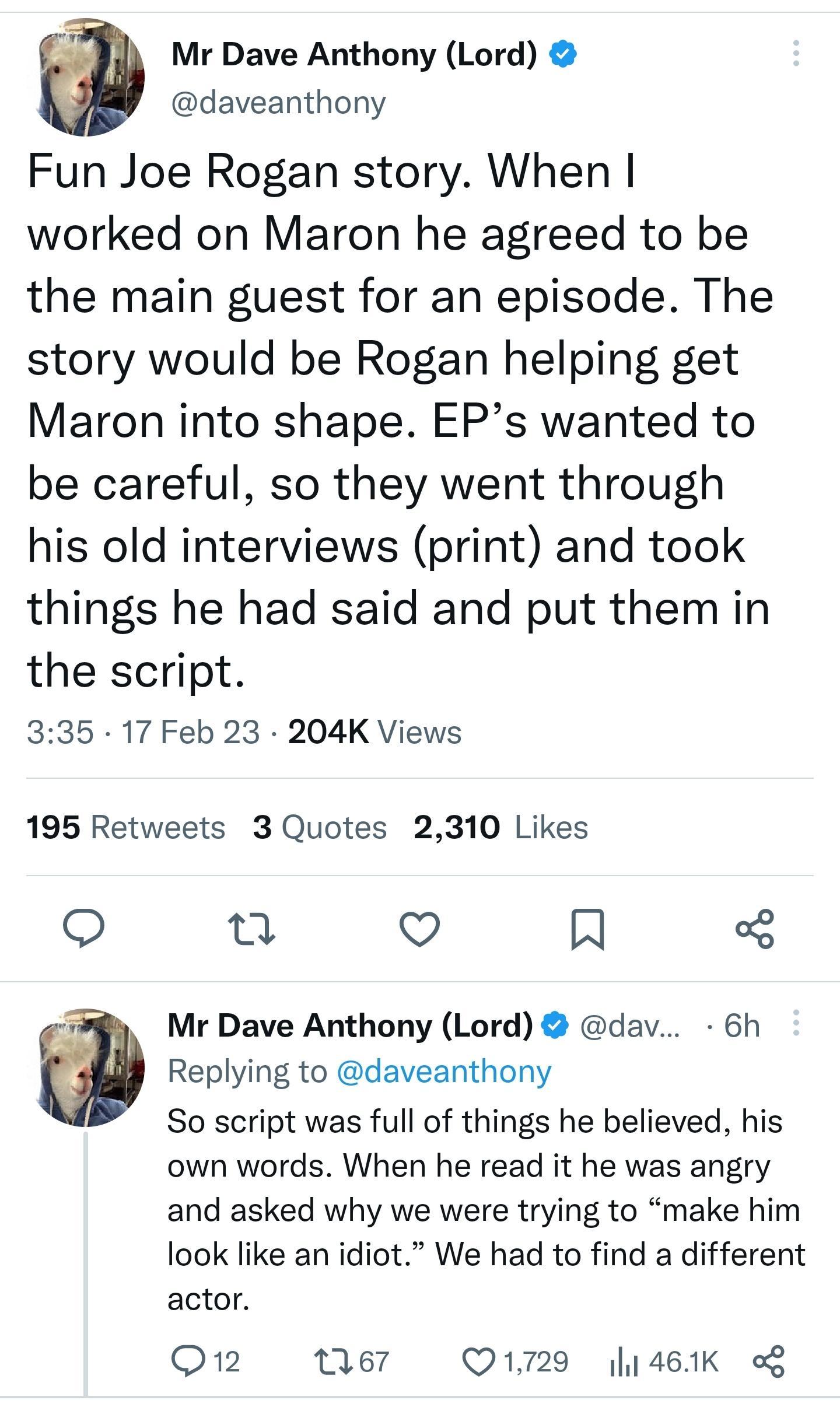 Mr Dave Anthony Lord daveanthony Fun Joe Rogan story When worked on Maron he agreed to be the main guest for an episode The story would be Rogan helping get Maron into shape EPs wanted to be careful so they went through his old interviews print and took things he had said and put them in the script 335 17 Feb 23 204K Views 195 Retweets 3 Quotes 2310 Likes o o Q R Mr Dave Anthony Lord dav 6h Replyi
