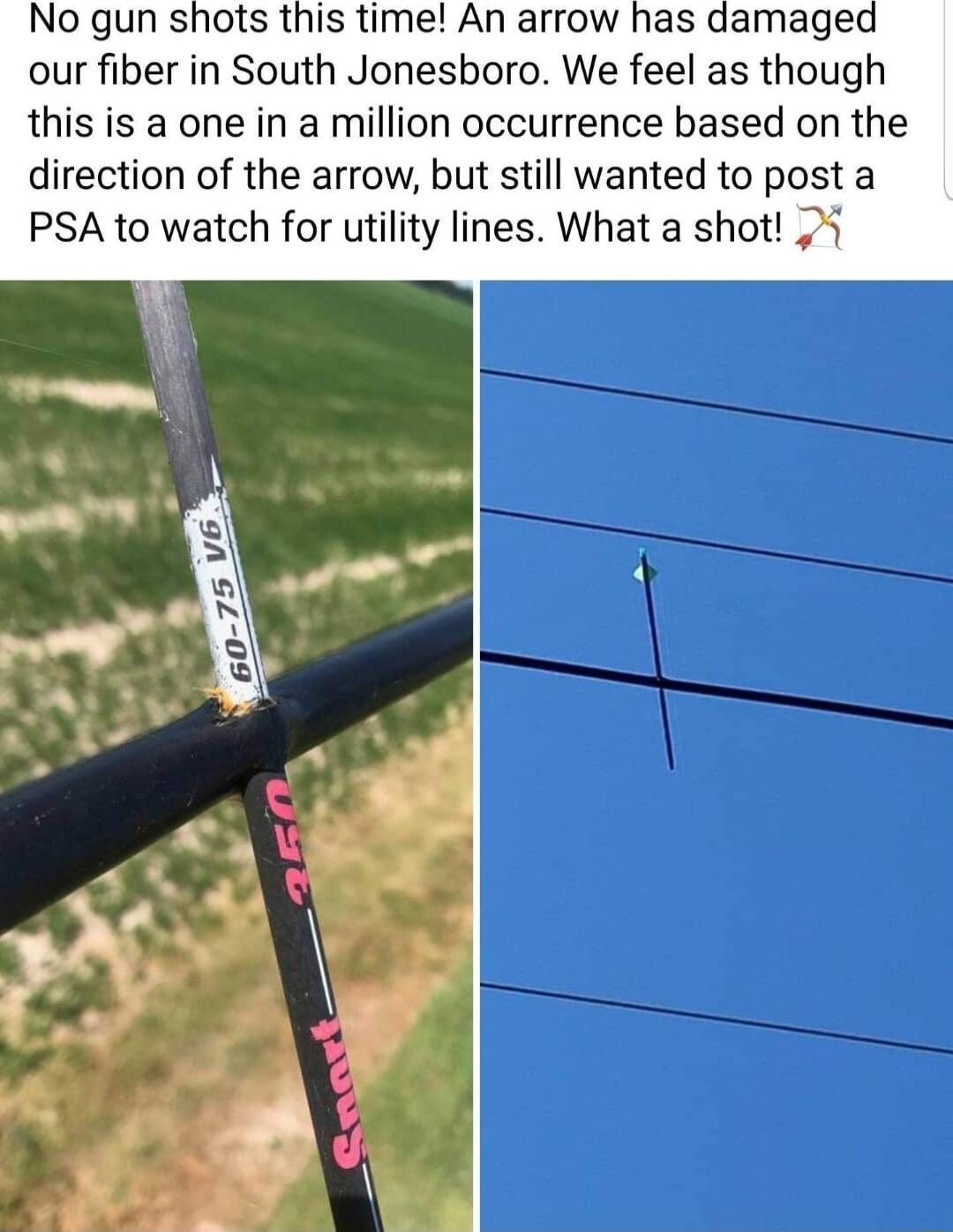 No gun shots this time An arrow has damaged our fiber in South Jonesboro We feel as though this is a one in a million occurrence based on the direction of the arrow but still wanted to post a PSA to watch for utility lines What a shot 3