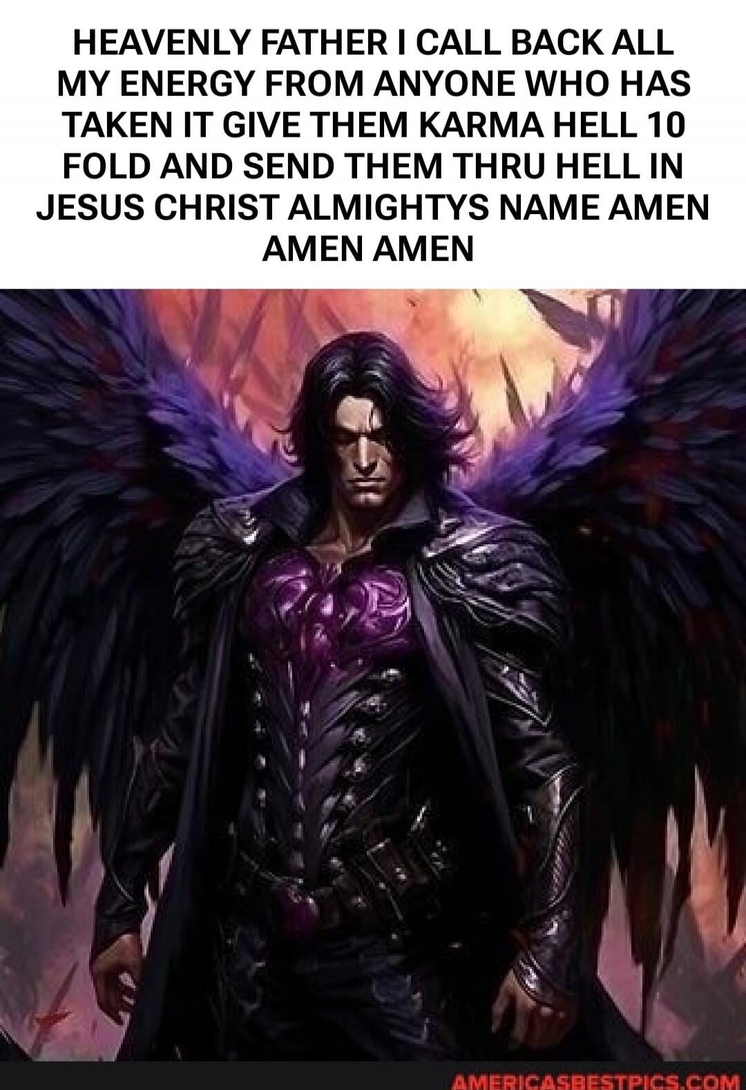 HEAVENLY FATHER I CALL BACK ALL MY ENERGY FROM ANYONE WHO HAS TAKEN IT GIVE THEM KARMA HELL 10 FOLD AND SEND THEM THRU HELL IN JESUS CHRIST ALMIGHTYS NAME AMEN AMEN AMEN