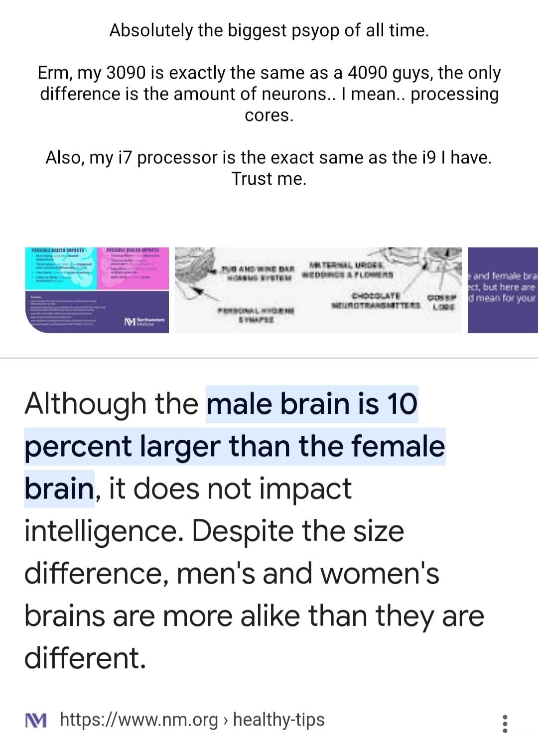Absolutely the biggest psyop of all time Erm my 3090 is exactly the same as a 4090 guys the only difference is the amount of neurons mean processing cores Also my i7 processor is the exact same as the i9 have Trust me Although the male brain is 10 percent larger than the female brain it does not impact intelligence Despite the size difference mens and womens brains are more alike than they are dif