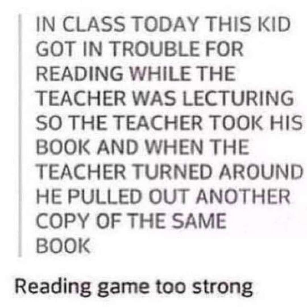 IN CLASS TODAY THIS KID GOT IN TROUBLE FOR READING WHILE THE TEACHER WAS LECTURING SO THE TEACHER TOOK HIS BOOK AND WHEN THE TEACHER TURNED AROUND HE PULLED OUT ANOTHER COPY OF THE SAME BOOK Reading game too strong