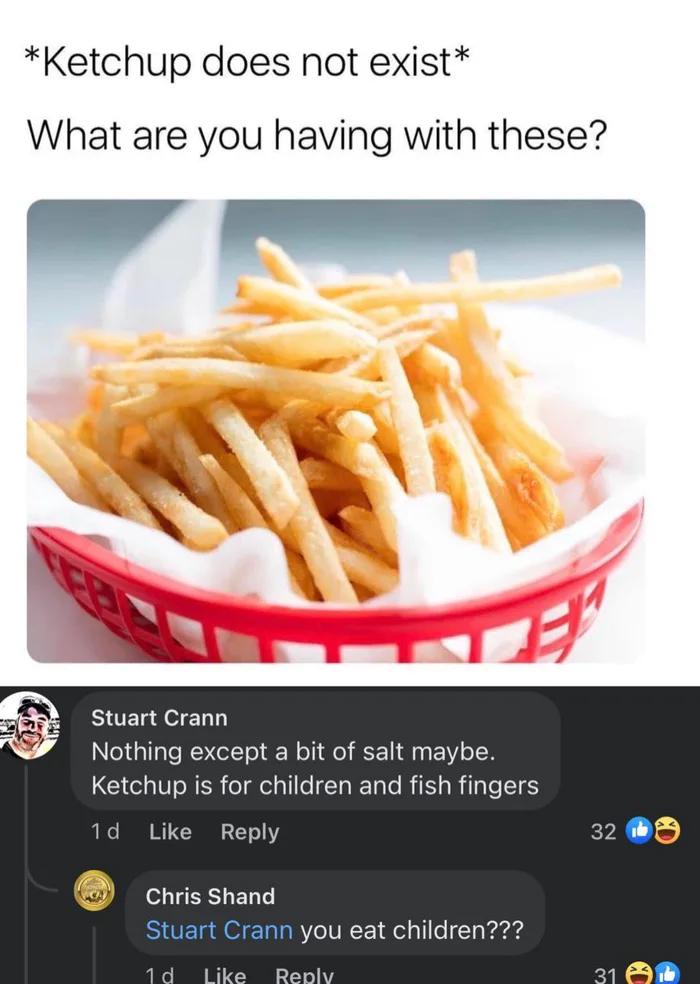 Ketchup does not exist What are you having with these Stuart Crann Nothing except a bit of salt maybe Ketchup s for children and fish fingers Reply chisshand you eat children
