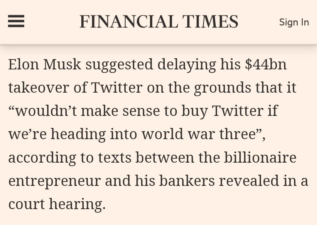 FINANCIAL TIMES Signin Elon Musk suggested delaying his 44bn takeover of Twitter on the grounds that it wouldnt make sense to buy Twitter if were heading into world war three according to texts between the billionaire entrepreneur and his bankers revealed in a court hearing