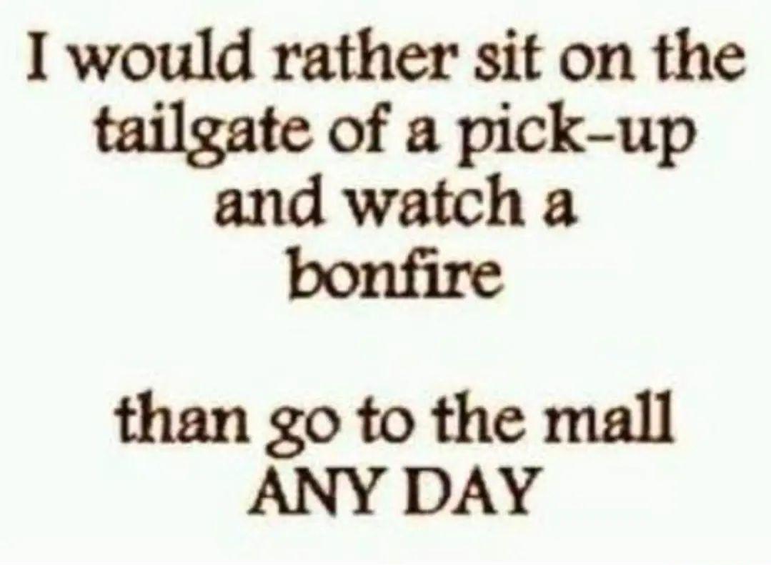 I would rather sit on the tailgate of a pick up and watch a bonfire than go to the mall ANY DAY