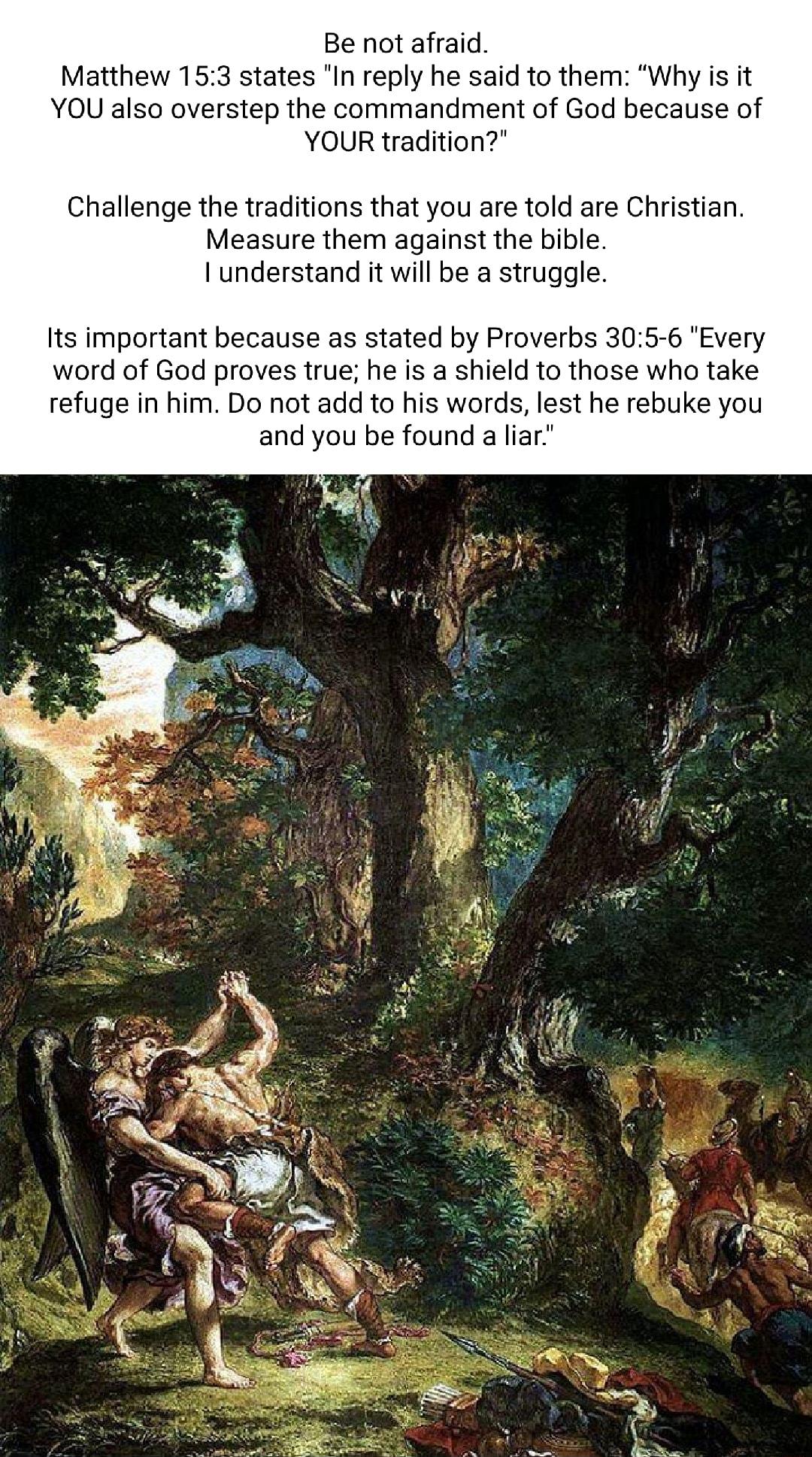 Be not afraid Matthew 153 states In reply he said to them Why is it YOU also overstep the commandment of God because of YOUR tradition Challenge the traditions that you are told are Christian Measure them against the bible Iunderstand it will be a struggle Its important because as stated by Proverbs 305 6 Every word of God proves true he is a shield to those who take refuge in him Do not add to hi