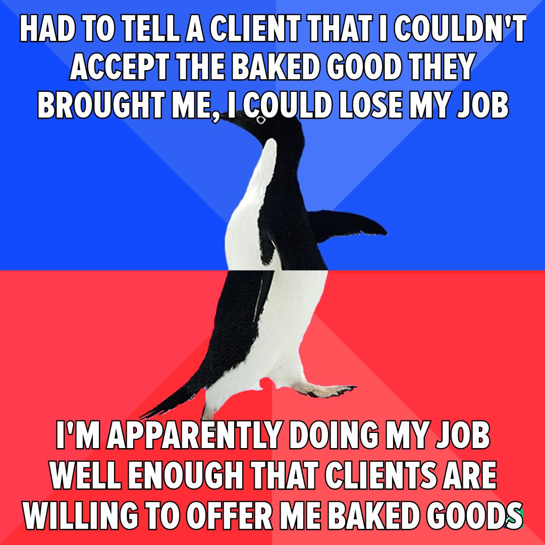 HADTOTELL A CLIENT THATICOULDNT ACCEPT THEBAKEDGOOD THEY BROUGHT ME I COULDILOSEIMY JOB ULV A AL L A0S WELL ENOUGH THAT CLIENTSARE WILLING TO OFFER MEBAKEDGOODS