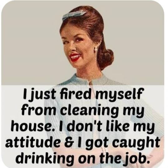 I just fired myself from cleaning my house. I don't like my attitude & I got caught drinking on the job.