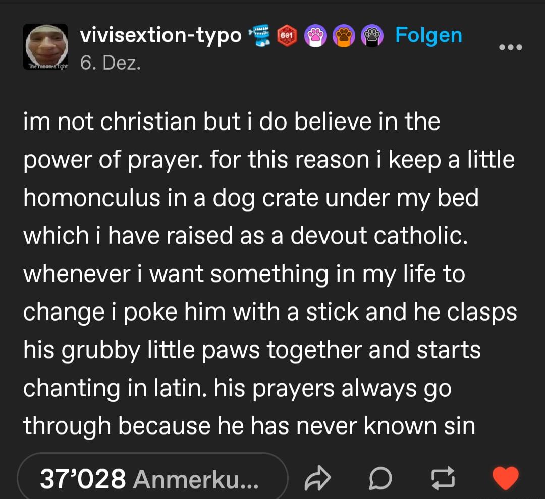 vivisextion typo g Folgen 6 Dez im not christian but i do believe in the power of prayer for this reason i keep a little homonculus in a dog crate under my bed which i have raised as a devout catholic whenever i want something in my life to change i poke him with a stick and he clasps his grubby little paws together and starts chanting in latin his prayers always go through because he has never kn