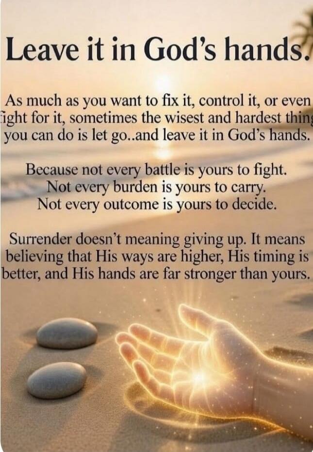 Leave it in God's hands. As much as you want to fix it, control it, or even fight for it, sometimes the wisest and hardest thing you can do is let go...and leave it in God's hands. Because not every battle is yours to fight. Not every burden is yours to carry. Not every outcome is yours to decide. Surrender doesn't meaning giving up. It means belie